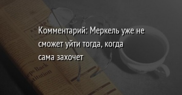 Комментарий: Меркель уже не сможет уйти тогда, когда сама захочет