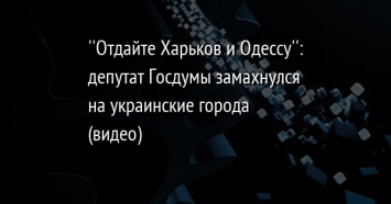 ''Отдайте Харьков и Одессу'': депутат Госдумы замахнулся на украинские города (видео)