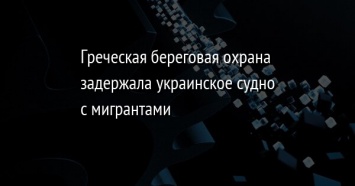 Греческая береговая охрана задержала украинское судно с мигрантами