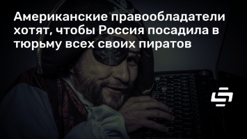 Американские правообладатели хотят, чтобы Россия посадила в тюрьму всех своих пиратов