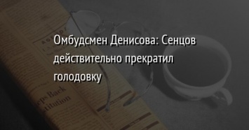 Омбудсмен Денисова: Сенцов действительно прекратил голодовку