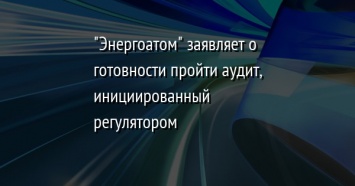 "Энергоатом" заявляет о готовности пройти аудит, инициированный регулятором