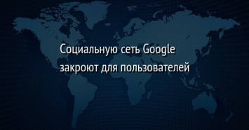 Социальную сеть Google+ закроют для пользователей