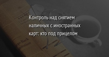 Контроль над снятием наличных с иностранных карт: кто под прицелом