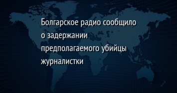 Болгарское радио сообщило о задержании предполагаемого убийцы журналистки