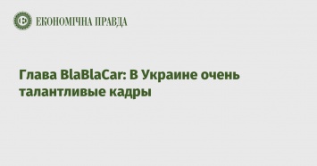Глава BlaBlaCar: В Украине очень талантливые кадры