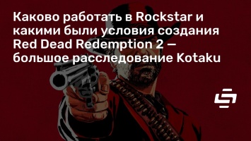 Каково работать в Rockstar и какими были условия создания Red Dead Redemption 2 - большое расследование Kotaku