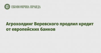 Агрохолдинг Веревского продлил кредит от европейских банков