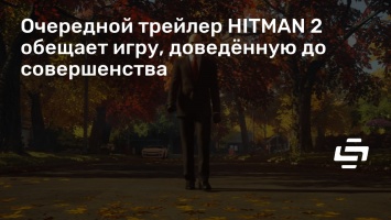 Очередной трейлер HITMAN 2 обещает игру, доведенную до совершенства