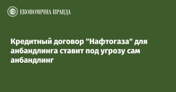 Кредитный договор "Нафтогаза" для анбандлинга ставит под угрозу сам анбандлинг