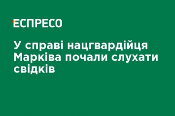 В деле нацгвардийца Маркива начали слушать свидетелей