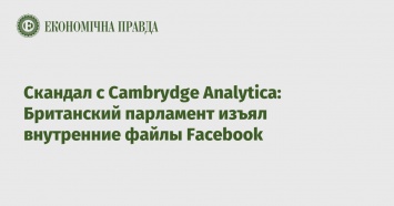 Скандал с Cambrydge Analytica: Британский парламент изъял внутренние файлы Facebook