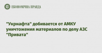 "Укрнафта" добивается от АМКУ уничтожения материалов по делу АЗС "Привата"
